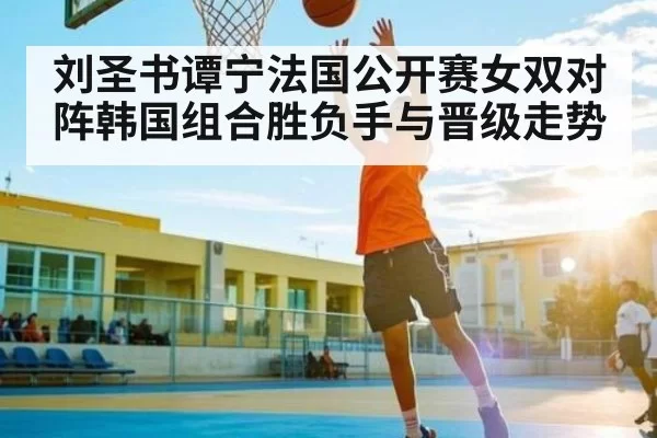 刘圣书谭宁法国公开赛女双对阵韩国组合胜负手与晋级走势